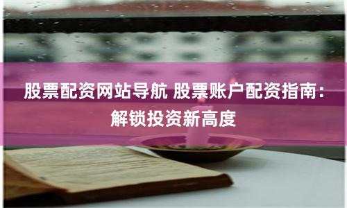 股票配资网站导航 股票账户配资指南：解锁投资新高度