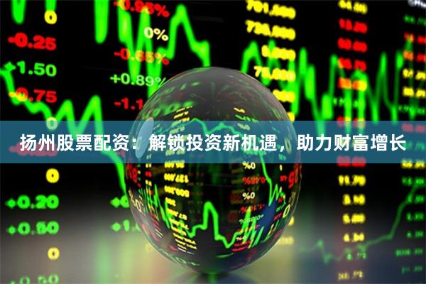 扬州股票配资：解锁投资新机遇，助力财富增长