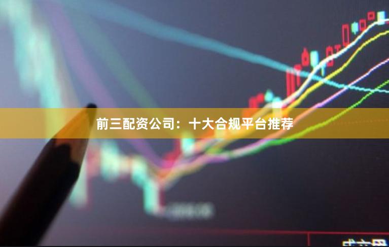 前三配资公司：十大合规平台推荐