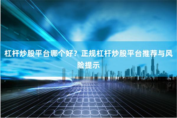 杠杆炒股平台哪个好？正规杠杆炒股平台推荐与风险提示