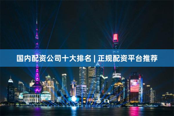国内配资公司十大排名 | 正规配资平台推荐